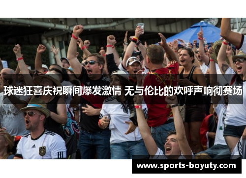 球迷狂喜庆祝瞬间爆发激情 无与伦比的欢呼声响彻赛场