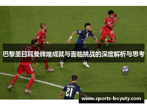 巴黎圣日耳曼辉煌成就与面临挑战的深度解析与思考