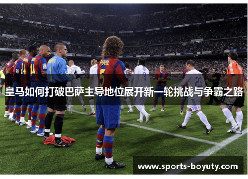 皇马如何打破巴萨主导地位展开新一轮挑战与争霸之路