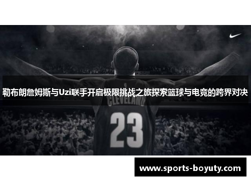 勒布朗詹姆斯与Uzi联手开启极限挑战之旅探索篮球与电竞的跨界对决