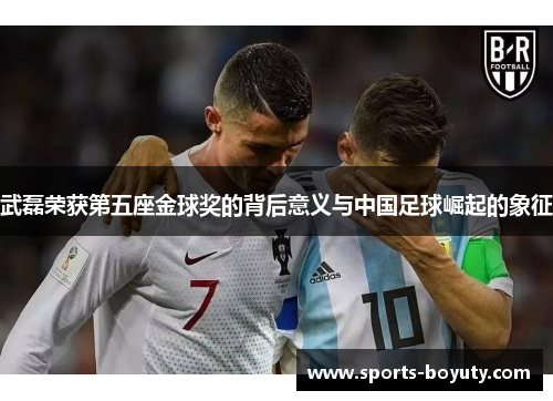武磊荣获第五座金球奖的背后意义与中国足球崛起的象征